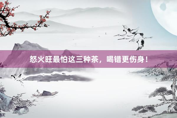 怒火旺最怕这三种茶，喝错更伤身！