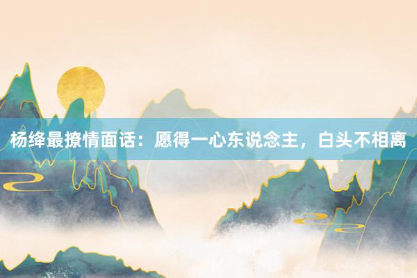杨绛最撩情面话：愿得一心东说念主，白头不相离