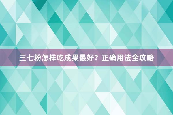 三七粉怎样吃成果最好？正确用法全攻略