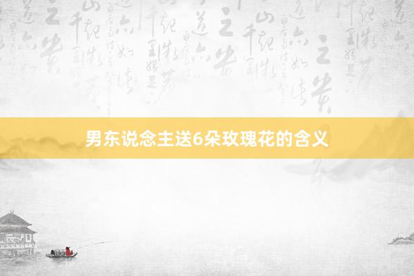 男东说念主送6朵玫瑰花的含义