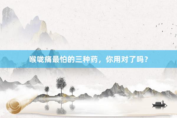 喉咙痛最怕的三种药，你用对了吗？